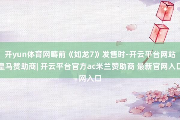 开yun体育网畴前《如龙7》发售时-开云平台网站皇马赞助商| 开云平台官方ac米兰赞助商 最新官网入口