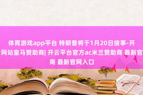 体育游戏app平台 特朗普将于1月20日接事-开云平台网站皇马赞助商| 开云平台官方ac米兰赞助商 最新官网入口