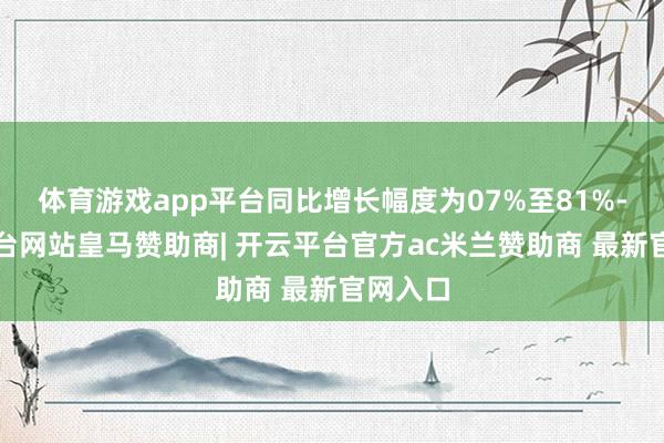 体育游戏app平台同比增长幅度为07%至81%-开云平台网站皇马赞助商| 开云平台官方ac米兰赞助商 最新官网入口