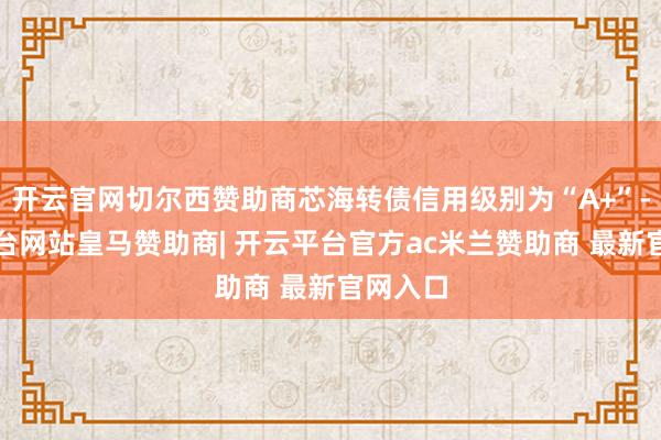 开云官网切尔西赞助商芯海转债信用级别为“A+”-开云平台网站皇马赞助商| 开云平台官方ac米兰赞助商 最新官网入口