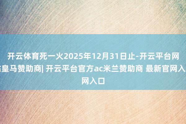 开云体育死一火2025年12月31日止-开云平台网站皇马赞助商| 开云平台官方ac米兰赞助商 最新官网入口