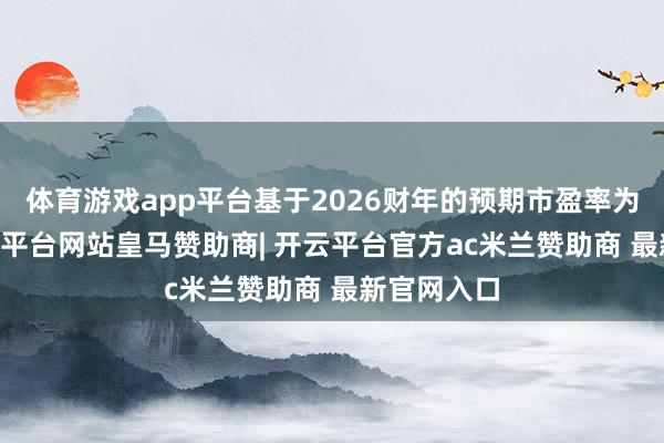 体育游戏app平台基于2026财年的预期市盈率为17倍-开云平台网站皇马赞助商| 开云平台官方ac米兰赞助商 最新官网入口