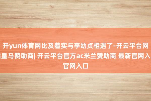开yun体育网比及着实与李幼贞相遇了-开云平台网站皇马赞助商| 开云平台官方ac米兰赞助商 最新官网入口