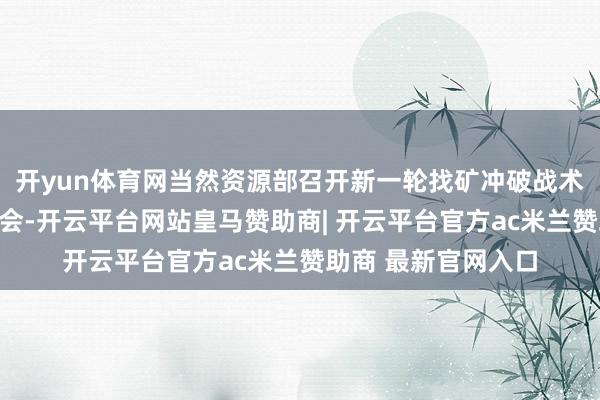 开yun体育网当然资源部召开新一轮找矿冲破战术看成进犯效果发布会-开云平台网站皇马赞助商| 开云平台官方ac米兰赞助商 最新官网入口