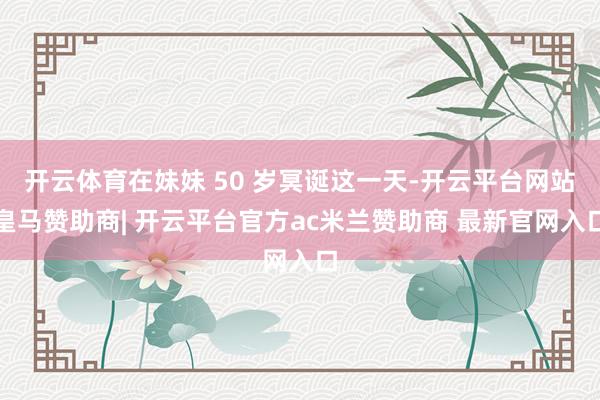 开云体育在妹妹 50 岁冥诞这一天-开云平台网站皇马赞助商| 开云平台官方ac米兰赞助商 最新官网入口