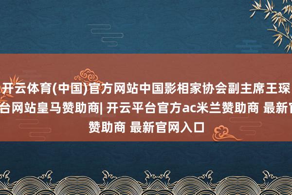 开云体育(中国)官方网站中国影相家协会副主席王琛-开云平台网站皇马赞助商| 开云平台官方ac米兰赞助商 最新官网入口