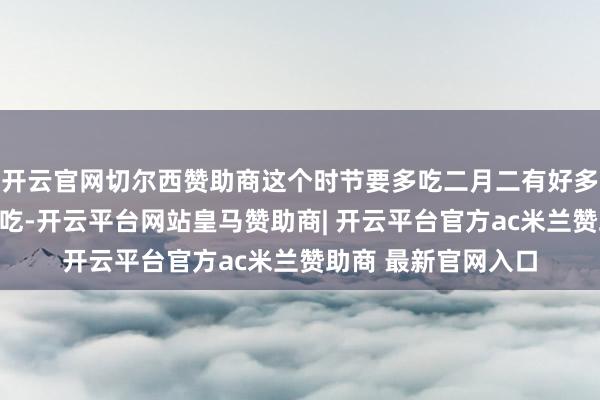 开云官网切尔西赞助商这个时节要多吃二月二有好多传统好意思食不错吃-开云平台网站皇马赞助商| 开云平台官方ac米兰赞助商 最新官网入口