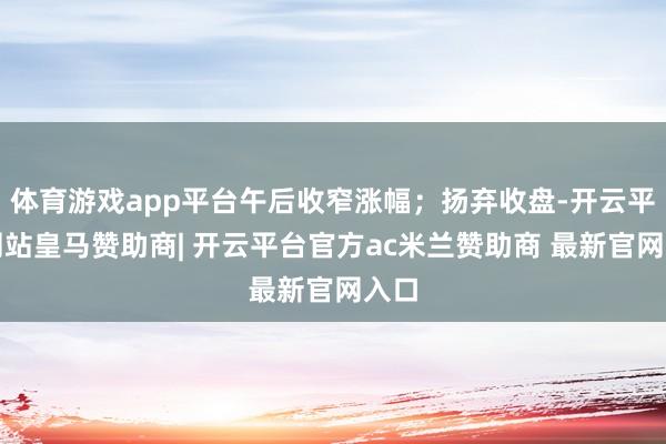 体育游戏app平台午后收窄涨幅；扬弃收盘-开云平台网站皇马赞助商| 开云平台官方ac米兰赞助商 最新官网入口