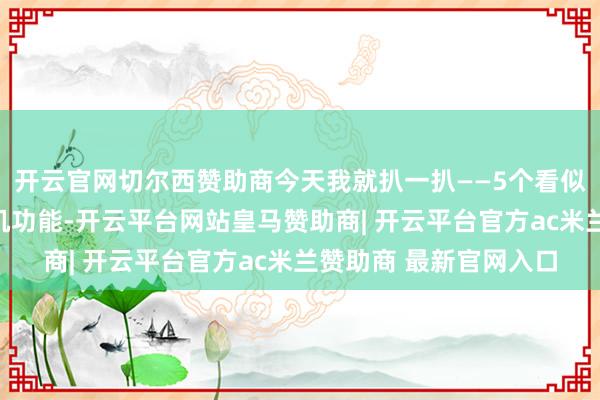 开云官网切尔西赞助商今天我就扒一扒——5个看似高档、实则没用的手机功能-开云平台网站皇马赞助商| 开云平台官方ac米兰赞助商 最新官网入口
