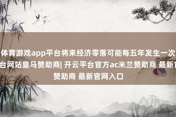 体育游戏app平台将来经济零落可能每五年发生一次-开云平台网站皇马赞助商| 开云平台官方ac米兰赞助商 最新官网入口