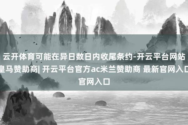 云开体育可能在异日数日内收尾条约-开云平台网站皇马赞助商| 开云平台官方ac米兰赞助商 最新官网入口
