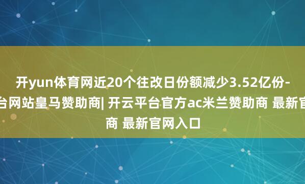 开yun体育网近20个往改日份额减少3.52亿份-开云平台网站皇马赞助商| 开云平台官方ac米兰赞助商 最新官网入口