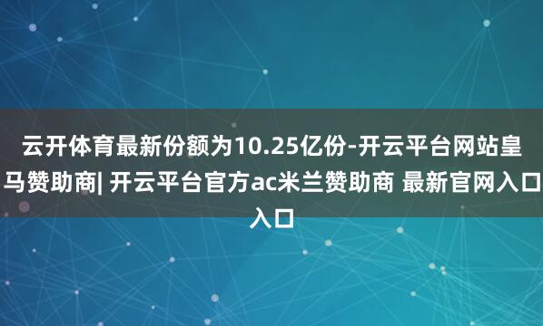 云开体育最新份额为10.25亿份-开云平台网站皇马赞助商| 开云平台官方ac米兰赞助商 最新官网入口