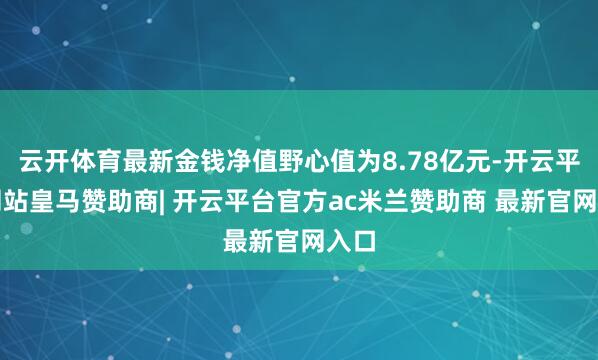 云开体育最新金钱净值野心值为8.78亿元-开云平台网站皇马赞助商| 开云平台官方ac米兰赞助商 最新官网入口
