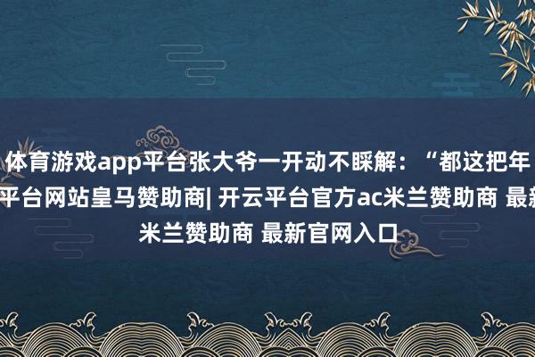 体育游戏app平台张大爷一开动不睬解：“都这把年龄了-开云平台网站皇马赞助商| 开云平台官方ac米兰赞助商 最新官网入口