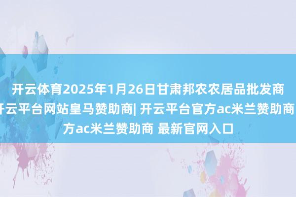 开云体育2025年1月26日甘肃邦农农居品批发商场价钱行情-开云平台网站皇马赞助商| 开云平台官方ac米兰赞助商 最新官网入口