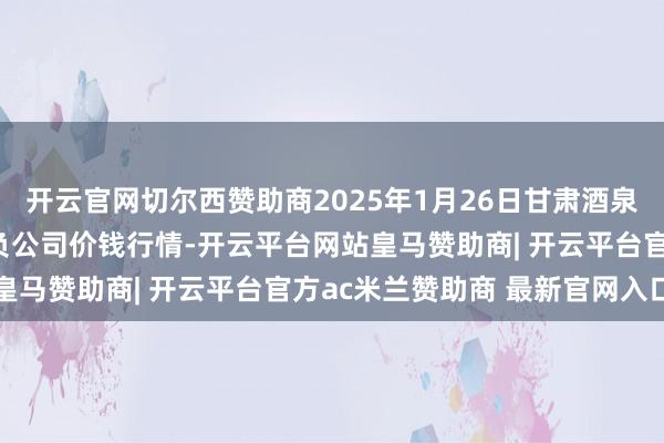 开云官网切尔西赞助商2025年1月26日甘肃酒泉春光农居品市集有限背负公司价钱行情-开云平台网站皇马赞助商| 开云平台官方ac米兰赞助商 最新官网入口