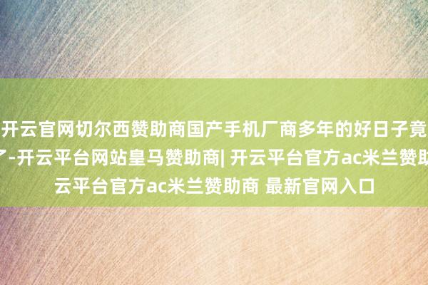 开云官网切尔西赞助商国产手机厂商多年的好日子竟然通宵之间到头了-开云平台网站皇马赞助商| 开云平台官方ac米兰赞助商 最新官网入口