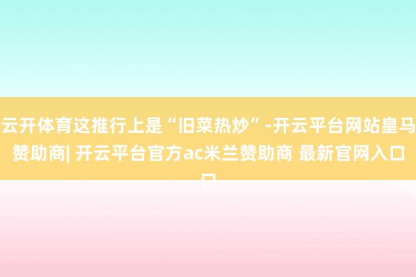 云开体育这推行上是“旧菜热炒”-开云平台网站皇马赞助商| 开云平台官方ac米兰赞助商 最新官网入口