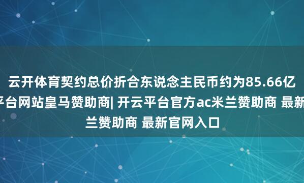 云开体育契约总价折合东说念主民币约为85.66亿元-开云平台网站皇马赞助商| 开云平台官方ac米兰赞助商 最新官网入口