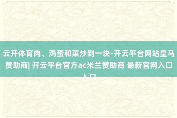 云开体育肉、鸡蛋和菜炒到一块-开云平台网站皇马赞助商| 开云平台官方ac米兰赞助商 最新官网入口