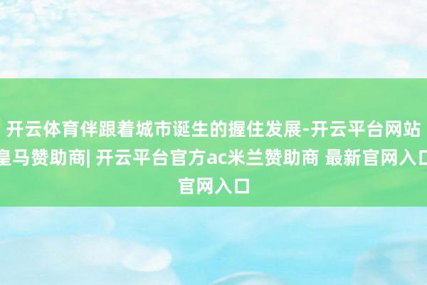 开云体育伴跟着城市诞生的握住发展-开云平台网站皇马赞助商| 开云平台官方ac米兰赞助商 最新官网入口