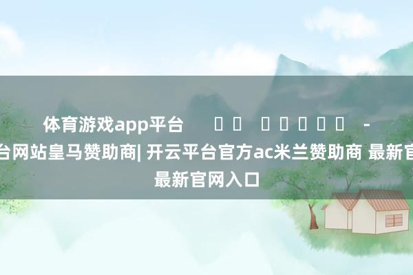 体育游戏app平台      		  					  -开云平台网站皇马赞助商| 开云平台官方ac米兰赞助商 最新官网入口