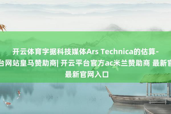 开云体育字据科技媒体Ars Technica的估算-开云平台网站皇马赞助商| 开云平台官方ac米兰赞助商 最新官网入口