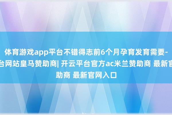 体育游戏app平台不错得志前6个月孕育发育需要-开云平台网站皇马赞助商| 开云平台官方ac米兰赞助商 最新官网入口