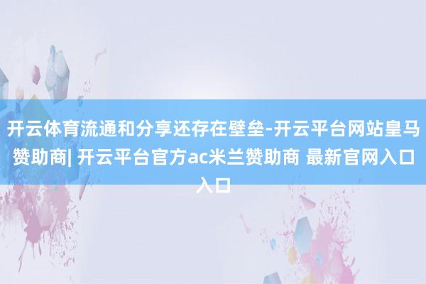 开云体育流通和分享还存在壁垒-开云平台网站皇马赞助商| 开云平台官方ac米兰赞助商 最新官网入口