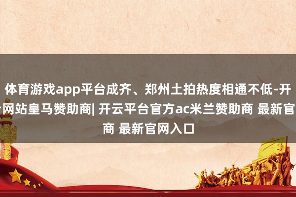 体育游戏app平台成齐、郑州土拍热度相通不低-开云平台网站皇马赞助商| 开云平台官方ac米兰赞助商 最新官网入口