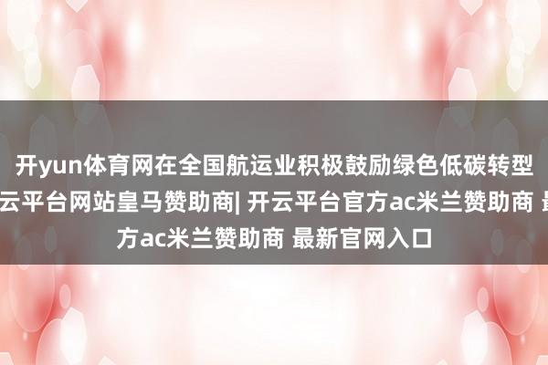 开yun体育网在全国航运业积极鼓励绿色低碳转型的布景下-开云平台网站皇马赞助商| 开云平台官方ac米兰赞助商 最新官网入口