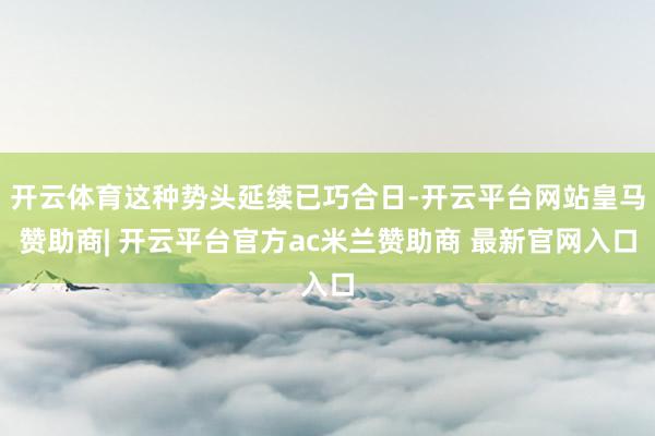 开云体育这种势头延续已巧合日-开云平台网站皇马赞助商| 开云平台官方ac米兰赞助商 最新官网入口