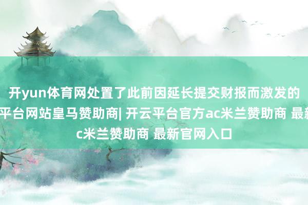 开yun体育网处置了此前因延长提交财报而激发的担忧-开云平台网站皇马赞助商| 开云平台官方ac米兰赞助商 最新官网入口