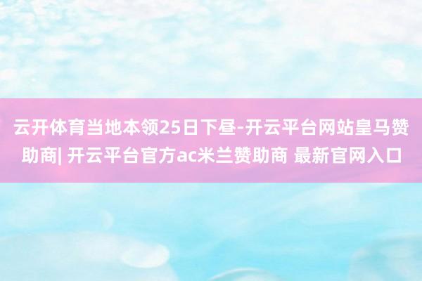 云开体育　　当地本领25日下昼-开云平台网站皇马赞助商| 开云平台官方ac米兰赞助商 最新官网入口