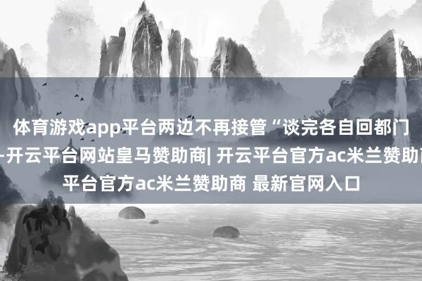 体育游戏app平台两边不再接管“谈完各自回都门霸术”的古老路-开云平台网站皇马赞助商| 开云平台官方ac米兰赞助商 最新官网入口