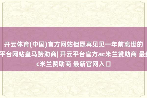 开云体育(中国)官方网站但愿再见见一年前离世的爷爷-开云平台网站皇马赞助商| 开云平台官方ac米兰赞助商 最新官网入口