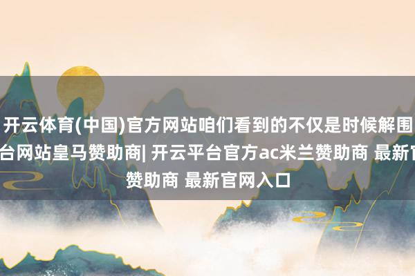 开云体育(中国)官方网站咱们看到的不仅是时候解围-开云平台网站皇马赞助商| 开云平台官方ac米兰赞助商 最新官网入口