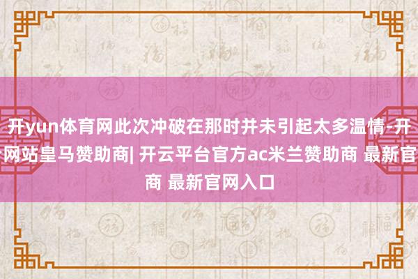 开yun体育网此次冲破在那时并未引起太多温情-开云平台网站皇马赞助商| 开云平台官方ac米兰赞助商 最新官网入口