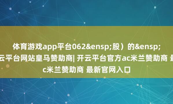 体育游戏app平台062&ensp;股）的&ensp;11.02%-开云平台网站皇马赞助商| 开云平台官方ac米兰赞助商 最新官网入口