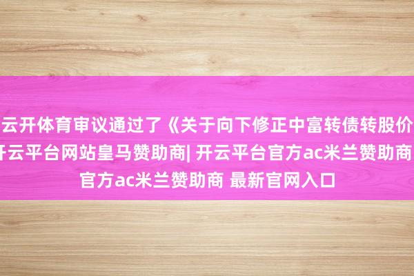 云开体育审议通过了《关于向下修正中富转债转股价钱的议案》-开云平台网站皇马赞助商| 开云平台官方ac米兰赞助商 最新官网入口