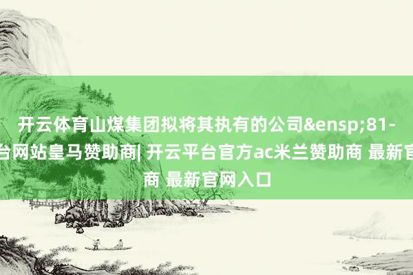 开云体育山煤集团拟将其执有的公司&ensp;81-开云平台网站皇马赞助商| 开云平台官方ac米兰赞助商 最新官网入口