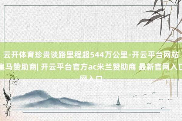 云开体育珍贵谈路里程超544万公里-开云平台网站皇马赞助商| 开云平台官方ac米兰赞助商 最新官网入口