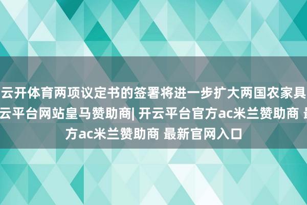 云开体育两项议定书的签署将进一步扩大两国农家具买卖互助-开云平台网站皇马赞助商| 开云平台官方ac米兰赞助商 最新官网入口