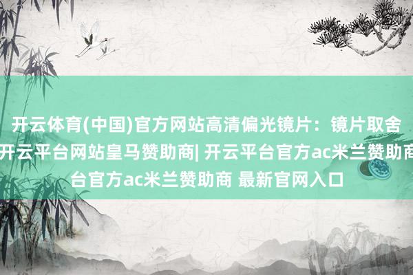 开云体育(中国)官方网站高清偏光镜片：镜片取舍优质锦纶材质-开云平台网站皇马赞助商| 开云平台官方ac米兰赞助商 最新官网入口