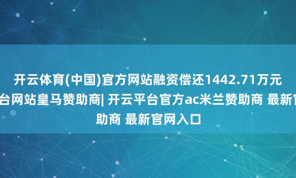 开云体育(中国)官方网站融资偿还1442.71万元-开云平台网站皇马赞助商| 开云平台官方ac米兰赞助商 最新官网入口