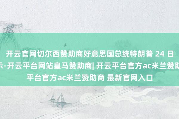 开云官网切尔西赞助商好意思国总统特朗普 24 日在应付媒体上晓示-开云平台网站皇马赞助商| 开云平台官方ac米兰赞助商 最新官网入口