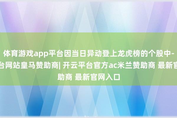 体育游戏app平台因当日异动登上龙虎榜的个股中-开云平台网站皇马赞助商| 开云平台官方ac米兰赞助商 最新官网入口
