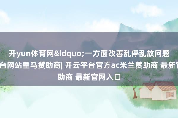 开yun体育网&ldquo;一方面改善乱停乱放问题-开云平台网站皇马赞助商| 开云平台官方ac米兰赞助商 最新官网入口