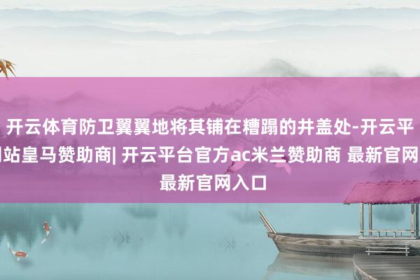 开云体育防卫翼翼地将其铺在糟蹋的井盖处-开云平台网站皇马赞助商| 开云平台官方ac米兰赞助商 最新官网入口